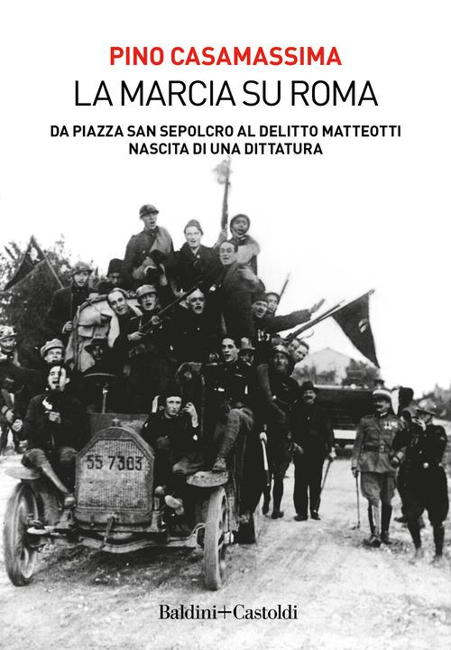 La marcia su Roma. Da Piazza San Sepolcro al delitto Matteotti. Nascita di una dittatura di Pino Casamassima edito da Baldini + Castoldi