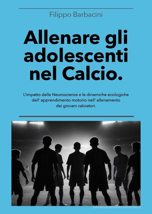Allenare gli adolescenti nel calcio. L'impatto delle neuroscienze e le dinamiche ecologiche dell'apprendimento motorio nell'allenamento dei giovani calciatori di Filippo Barbacini edito da Youcanprint