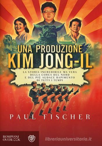 Una produzione Kim Jong-Il. La storia incredibile ma vera della Corea del Nord e del più audace rapimento di tutti i tempi di Paul Fischer edito da Bompiani