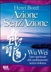 Azione senz'azione. Wu Wei. L'arte spirituale del cambiamento senza violenza di Henri Borel edito da Bis