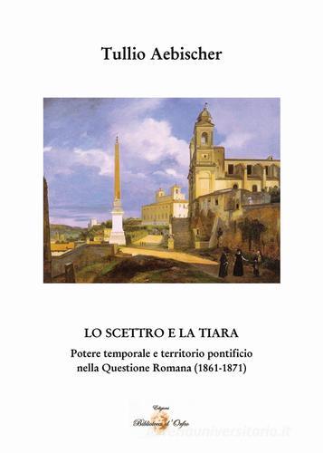 Lo scettro e la tiara. Potere temporale e territorio pontificio. La «Questione romana» (1861-1870) di Tullio Aebischer edito da Biblioteca d'Orfeo