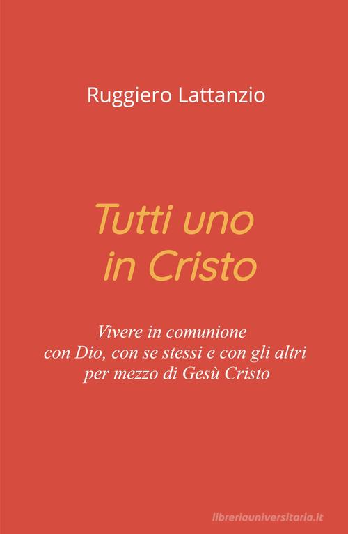 Tutti uno in Cristo. Vivere in comunione con Dio, con sé stessi e con gli altri per mezzo di Gesù Cristo di Ruggiero Lattanzio edito da ilmiolibro self publishing