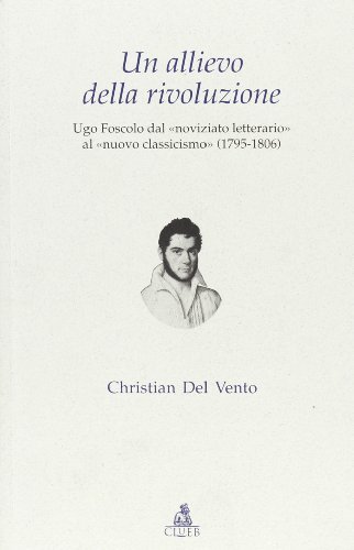 Un allievo della rivoluzione. Ugo Foscolo dal «noviziato letterario» al «nuovo classicismo» (1795-1806) di Christian Del Vento edito da CLUEB