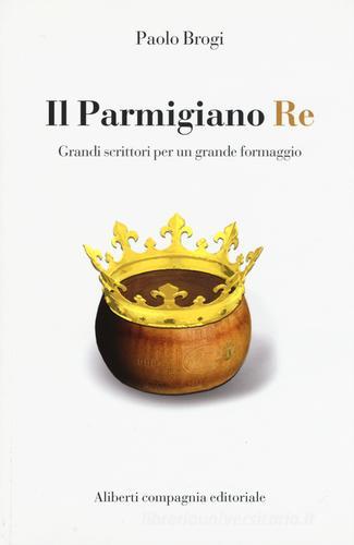 Il Parmigiano Re. Grandi scrittori per un grande formaggio di Paolo Brogi edito da Compagnia Editoriale Aliberti