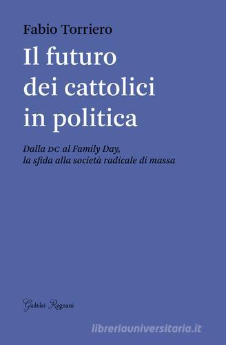 Il futuro dei cattolici in politica. Dalla DC al family day, la sfida alla società radicale di massa di Fabio Torriero edito da Giubilei Regnani