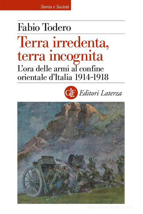Terra irredenta, terra incognita. L'ora delle armi al confine orientale d'Italia 1914-1918 di Fabio Todero edito da Laterza