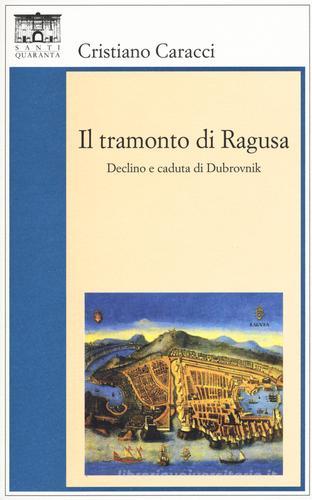 Il tramonto di Ragusa. Declino a caduta di Dubrovnik di Cristiano Caracci edito da Santi Quaranta