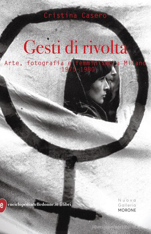 Gesti di rivolta. Arte, fotografia, femminismo a Milano 1975-1980 di Cristina Casero edito da Enciclopedia delle Donne