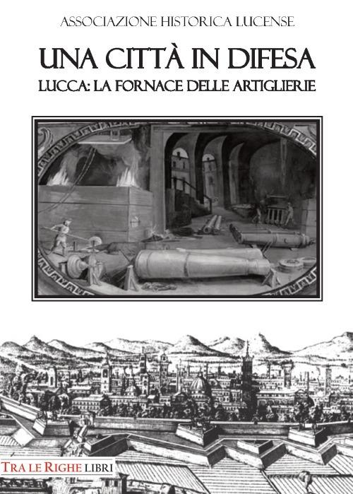 Una città in difesa. Lucca: la fornace delle artiglierie di Bruno Giannoni, Renato Gianni Ridella edito da Tra le righe libri