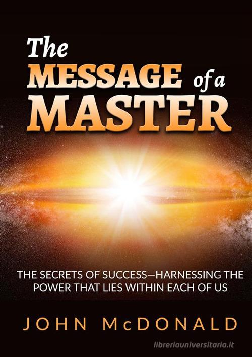 The message of a master. The secrets of success. Harnessing the power that lies within each of us di John McDonald edito da StreetLib