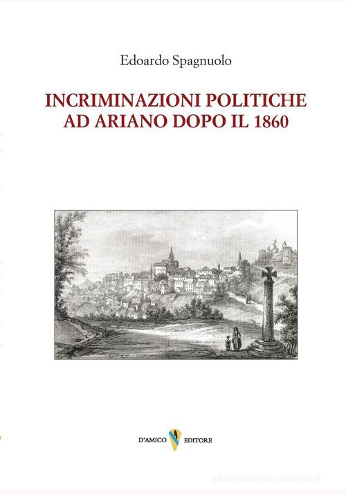 Incriminazioni politiche ad Ariano dopo il 1860 di Edoardo Spagnuolo edito da D'Amico Editore