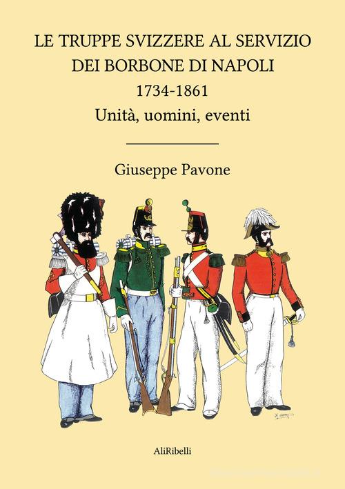Le truppe svizzere al servizio dei Borbone di Napoli 1734-1861. Unità, uomini, eventi di Giuseppe Pavone edito da Ali Ribelli Edizioni