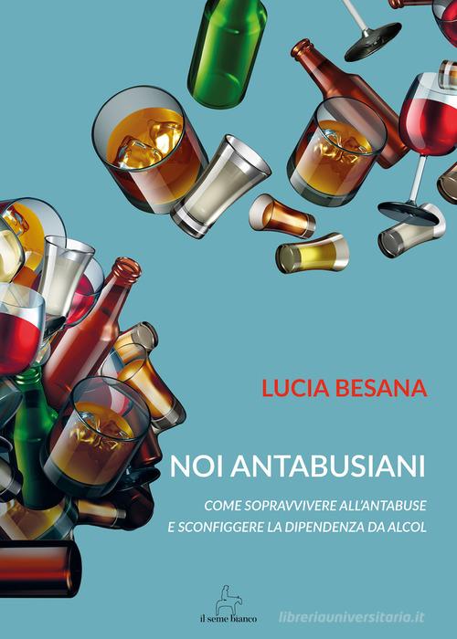 Noi antabusiani. Come sopravvivere all'antabuse e sconfiggere la dipendenza da alcol di Lucia Besana edito da Il Seme Bianco