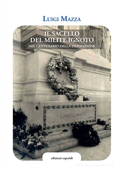 Il sacello del Milite ignoto. Nel centenario della deposizione di Luigi Mazza edito da Esperidi