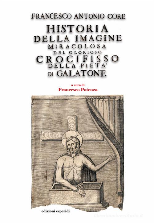Libro Historia della immagine miracolosa del glorioso Crocifisso della Pietà. Riverito nella terra di Galatena, e delle cose meravigliose operate da Dio per mezo della det di Francesco Antonio Core di Esperidi