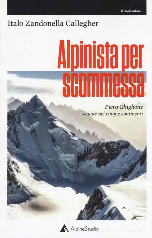 Alpinista per scommessa. Piero Ghiglione, scalate nei cinque continenti di Italo Zandonella Callegher edito da Alpine Studio