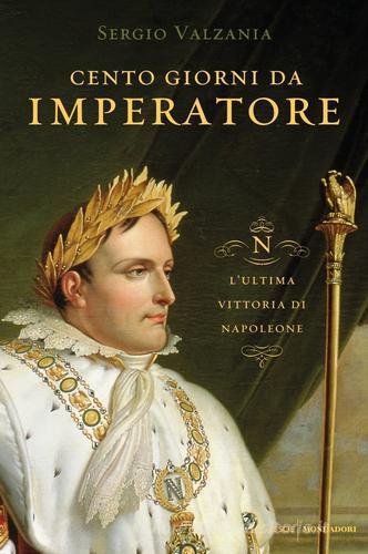 Cento giorni da imperatore. L'ultima vittoria di Napoleone di Sergio Valzania edito da Mondadori