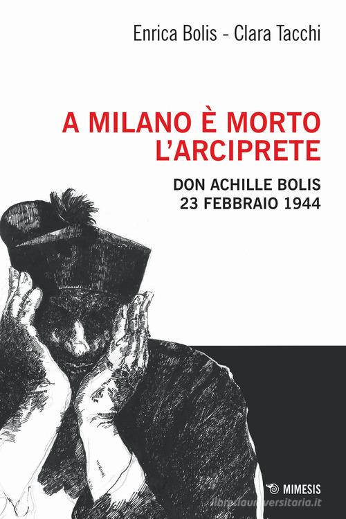 A Milano è morto l'arciprete. Don Achille Bolis 23 febbraio 1944 di Enrica Bolis, Clara Tacchi edito da Mimesis