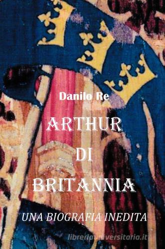 Arthur di Britannia. una biografia inedita di Danilo Re edito da ilmiolibro self publishing