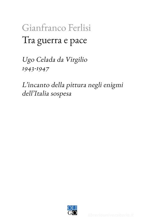 Tra guerra e pace. Ugo Celada da Virgilio, 1943-1947. L'incanto della pittura negli enigmi dell'Italia sospesa di Gianfranco Ferlisi edito da Oligo