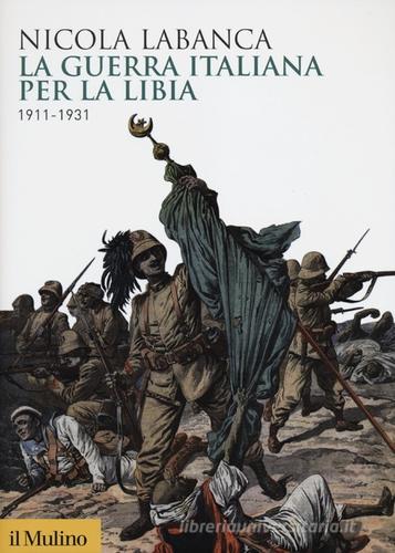 La guerra italiana per la Libia. 1911-1931 di Nicola Labanca edito da Il Mulino