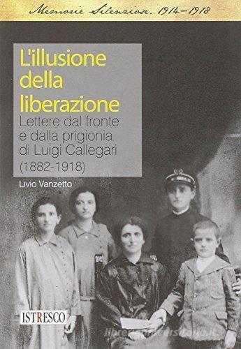L' illusione della liberazione. Lettere dal fronte e dalla prigionia di Luigi Callegari (1882-1918) di Livio Vanzetto edito da ISTRESCO