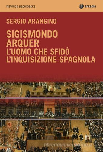Sigismondo Arquer. L'uomo che sfidò l'Inquisizione spagnola di Sergio Arangino edito da Arkadia