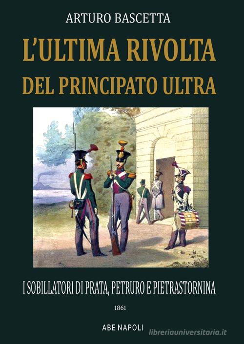 L' ultima rivolta del principato Ultra: i sobillatori di Prata, Petruro e Pietrastornina 1861 di Arturo Bascetta edito da ABE