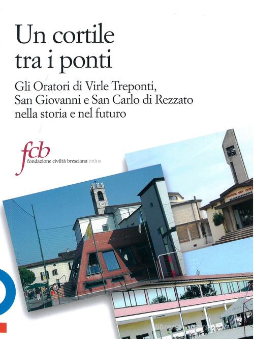 Un cortile tra i ponti. Gli oratori di Virle Treponti, San Giovanni e San Carlo di Rezzato nella storia e nel futuro di Luca Reboldi, Sandro Gorni, Angelo Gelmini edito da Fondazione Civiltà Bresciana