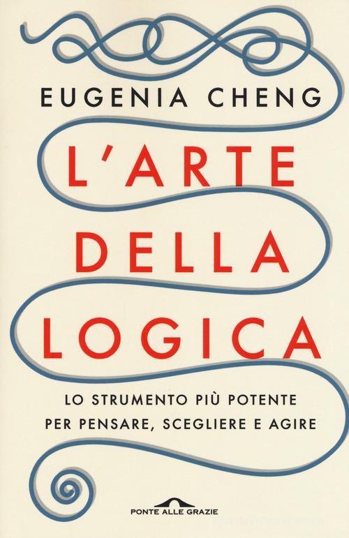 L' arte della logica. Lo strumento più potente per pensare, scegliere e agire di Eugenia Cheng edito da Ponte alle Grazie