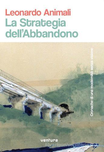 La strategia dell'abbandono. Cronache di una modernità senza visione di Leonardo Animali edito da Venturaedizioni