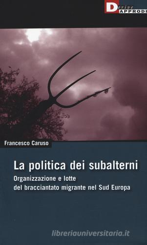La politica dei subalterni. Organizzazione e lotte del bracciantato migrante nel Sud europa di Francesco Caruso edito da DeriveApprodi