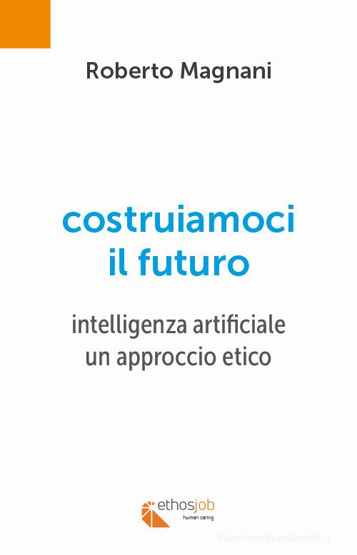 Costruiamoci il futuro. Intelligenza artificiale. Un approccio etico di Roberto Magnani edito da Ethosjob