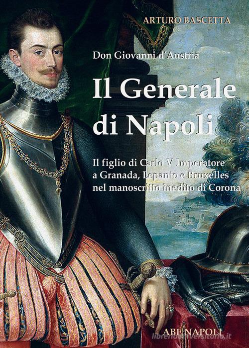 Il generale di Napoli: Don Giovanni d'Austria, il figlio di Carlo V Imperatore a Granada, Lepanto e Bruxelles nel manoscritto inedito di Corona di Arturo Bascetta edito da ABE