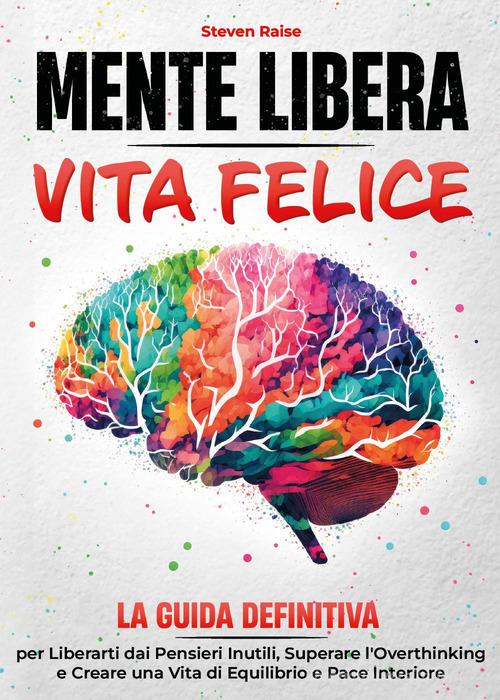 Mente libera, vita felice. La guida definitiva per liberarti dai pensieri inutili, superare l'overthinking e creare una vita di equilibrio e pace interiore di Steven Raise edito da Youcanprint