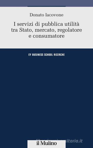 I servizi di pubblica utilità tra Stato, mercato, regolatore e consumatore di Donato Iacovone edito da Il Mulino