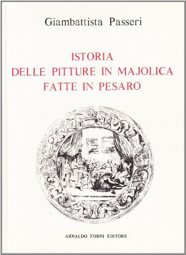 Pitture in majolica fatte in Pesaro e nei luoghi circonvicini (rist. anast. Pesaro, 1857) di Giambattista Passeri edito da Forni