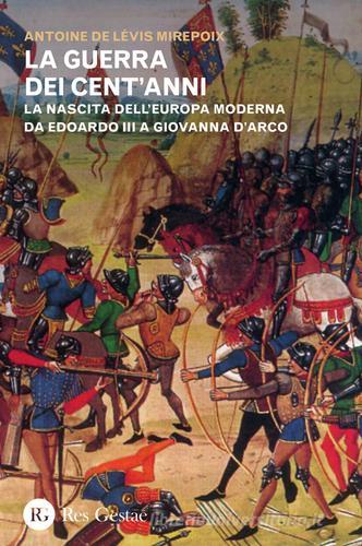 La guerra dei cent'anni. La nascita dell'Europa moderna da Edoardo III a Giovanna d'Arco di Antoine de Lévis Mirepoix edito da Res Gestae