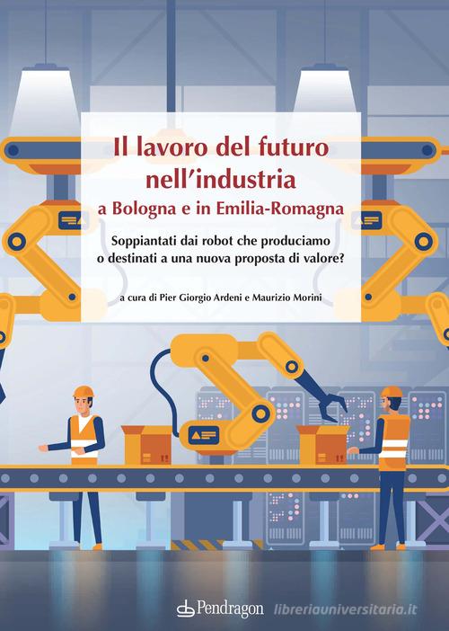 Il lavoro del futuro nell'industria a Bologna e in Emilia. Soppiantati dai robot che produciamo o destinati a una nuova proposta di valore? edito da Edizioni Pendragon