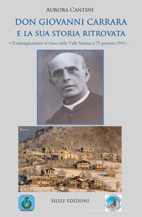 Don Giovanni Carrara e la sua storia ritrovata. Il mitragliamento al treno della Valle Seriana il 29 gennaio 1945 di Aurora Cantini edito da Silele
