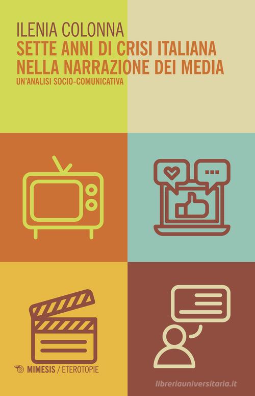 Sette anni di crisi italiana nella narrazione dei media. Un'analisi socio-comunicativa di Ilenia Colonna edito da Mimesis