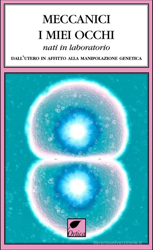 Meccanici i miei occhi nati in laboratorio. Dall'utero in affitto alla manipolazione genetica edito da Ortica Editrice