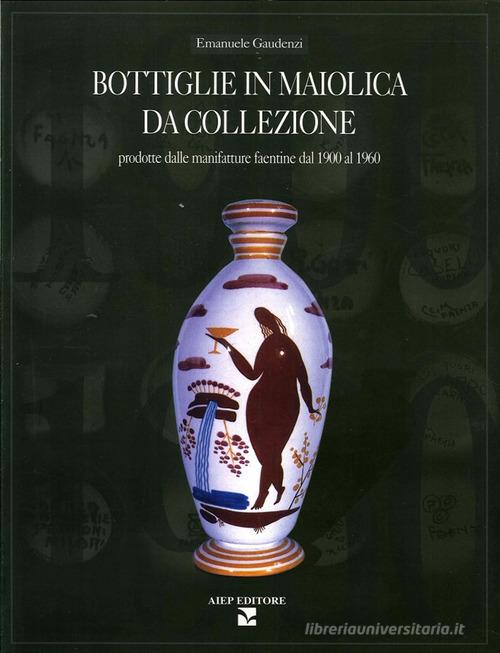 Bottiglie in maiolica da collezione. Prodotte dalle manifatture faentine dal 1900 al 1960 di Emanuele Gaudenzi edito da Aiep
