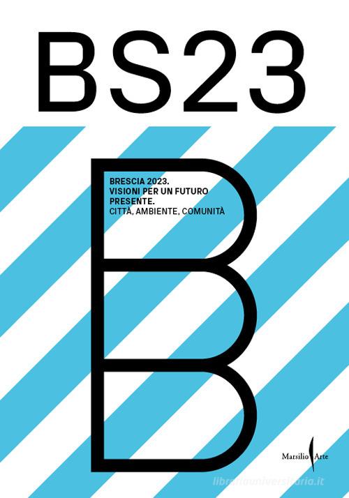 BS23 Brescia 2023. Visioni per un futuro presente. Città, ambiente, comunità edito da Marsilio Arte