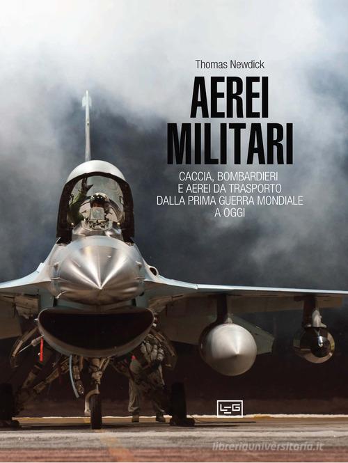 Aerei militari. Caccia, bombardieri e aerei da trasporto dalla prima guerra mondiale a oggi di Thomas Newdick edito da LEG Edizioni