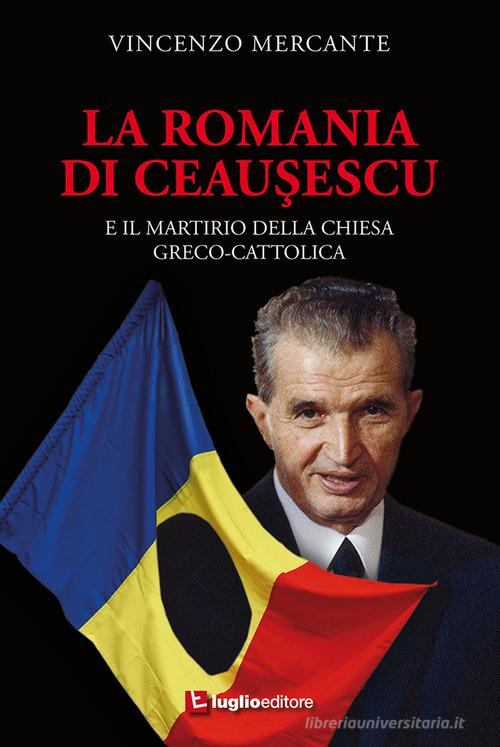 La Romania di Ceausescu. E il martirio della Chiesa Greco-Cattolica di Vincenzo Mercante edito da Luglio (Trieste)