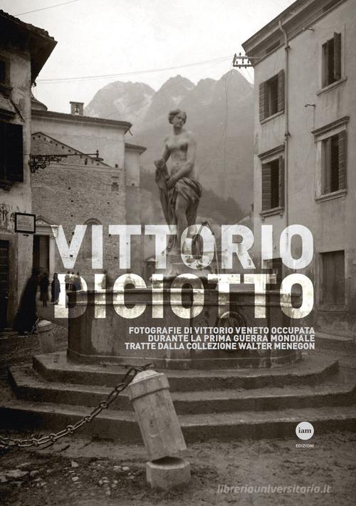 Vittorio Diciotto. Fotografie di Vittorio Veneto occupata durante la prima guerra mondiale tratte dalla collezione Walter Menegon edito da I AM