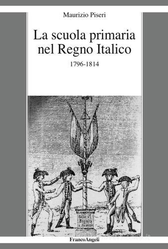 La scuola primaria nel Regno Italico. 1796-1814 di Maurizio Piseri edito da Franco Angeli