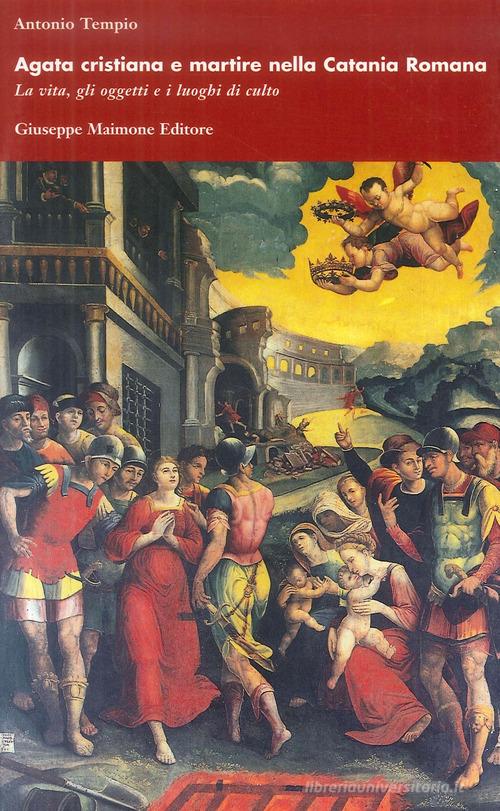 Agata cristiana e martire nella Catania romana. La vita, gli oggetti e i luoghi di culto di Antonio Tempio edito da Maimone