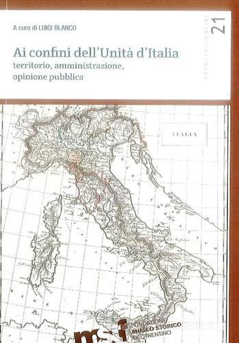 Ai confini dell'unità d'Italia. Territorio, amministrazione, opinione pubblica edito da Fondaz. Museo Storico Trentino